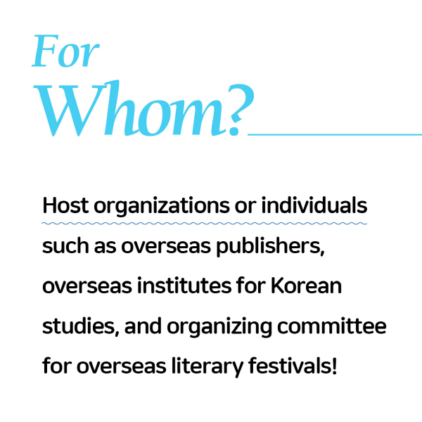 For Whom?Host organizations or individuals such as overseas publishers, overseas institutes for Korean studies, and organizing committee for overseas literary festivals!
