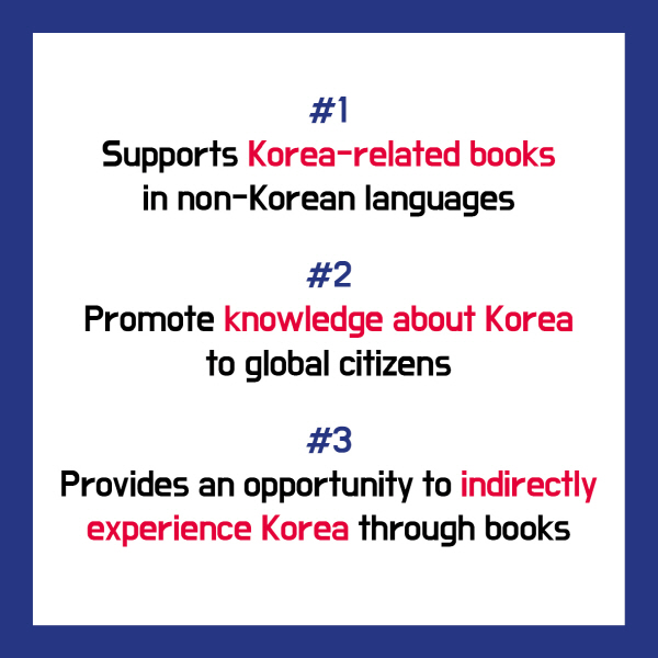 #1 Supports Korea-related books in non-Korean languages#2 Promote knowledge about Korea to global citizens#3 Provides an opportunity to indirectly experience Korea through books