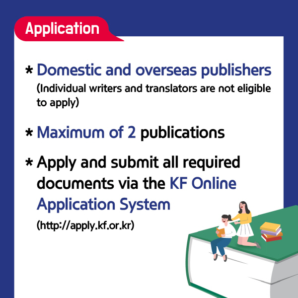 Application∙ Domestic and overseas publishers (Individual writers and translators are not eligible to apply)∙ Maximum of 2 publications∙ Apply and submit all required documents via the KF Online Application System(http://apply.kf.or.kr)