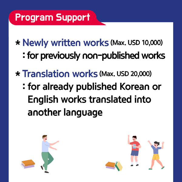 Program Support∙ Newly written works (Max. USD 10,000) - for previously non-published works∙ Translation works (Max. USD 20,000) - for already published Korean or English works translated into another language