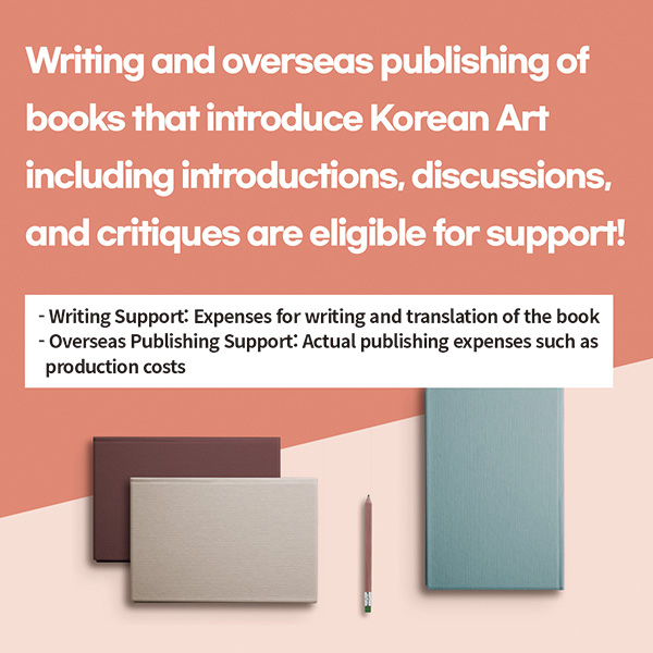 Writing and overseas publishing of books that introduce Korean Art including introductions, discussions, and critiques are eligible for support!* Writing Support: Expenses for writing and translation of the book* Overseas Publishing Support: Actual publishing expenses such as production costs 