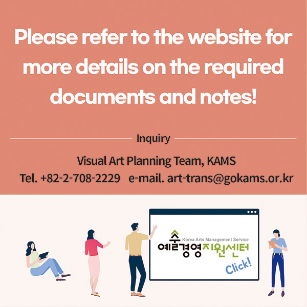Please refer to the website for more details on the required documents and notes!Inquiry: Visual Art Planning Team, Korea Arts Management Service (KAMS)82-2-708-2229 ┃ art-trans@gokams.or.kr